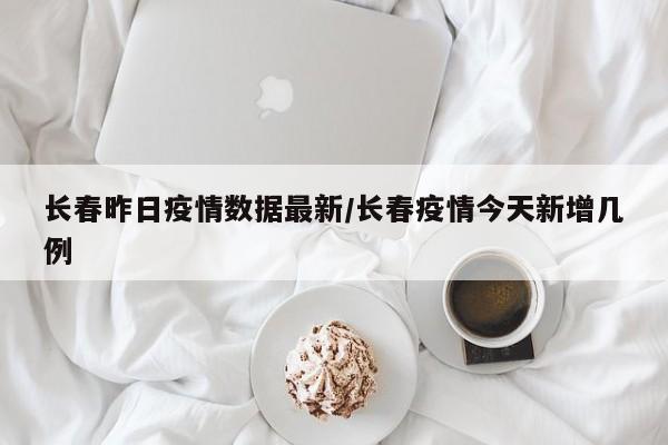 长春昨日疫情数据最新/长春疫情今天新增几例
