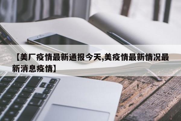 【美厂疫情最新通报今天,美疫情最新情况最新消息疫情】