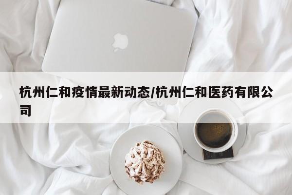 杭州仁和疫情最新动态/杭州仁和医药有限公司