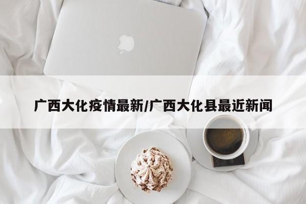广西大化疫情最新/广西大化县最近新闻