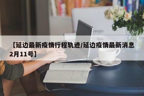 【延边最新疫情行程轨迹/延边疫情最新消息2月11号】