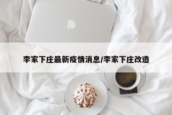 李家下庄最新疫情消息/李家下庄改造