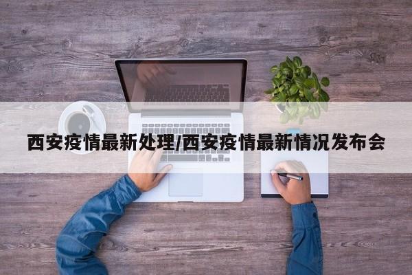 西安疫情最新处理/西安疫情最新情况发布会
