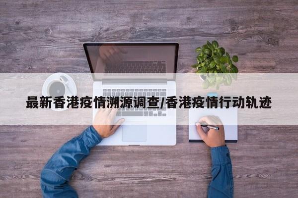 最新香港疫情溯源调查/香港疫情行动轨迹