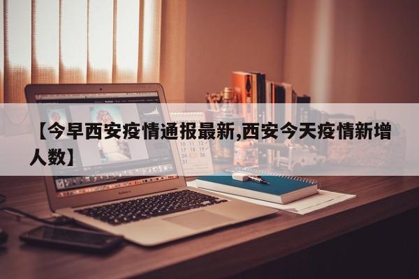 【今早西安疫情通报最新,西安今天疫情新增人数】