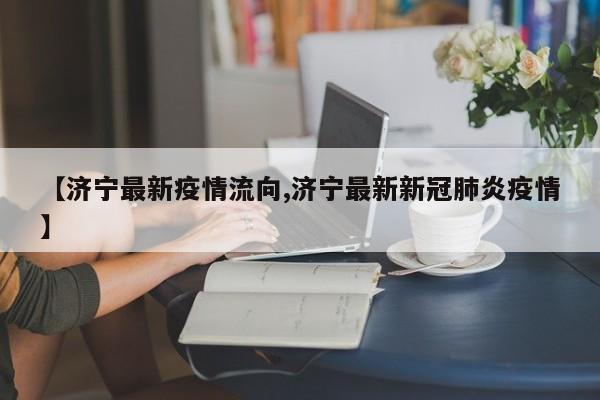 【济宁最新疫情流向,济宁最新新冠肺炎疫情】