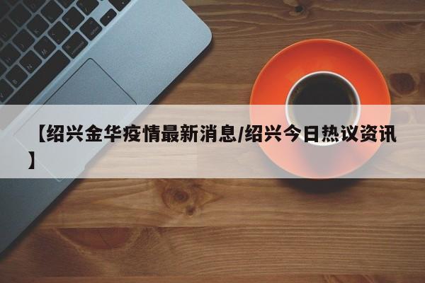 【绍兴金华疫情最新消息/绍兴今日热议资讯】