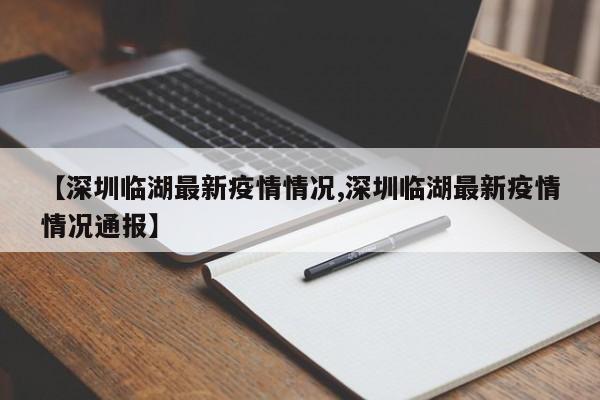 【深圳临湖最新疫情情况,深圳临湖最新疫情情况通报】
