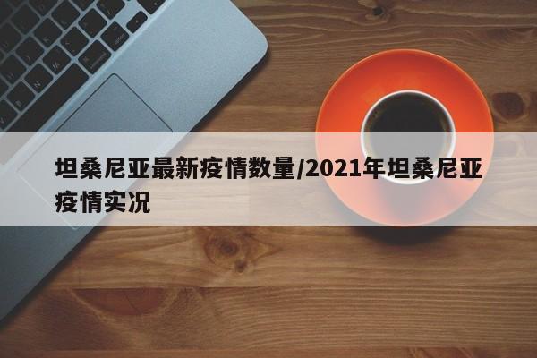 坦桑尼亚最新疫情数量/2021年坦桑尼亚疫情实况