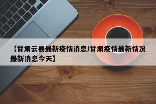 【甘肃云县最新疫情消息/甘肃疫情最新情况最新消息今天】