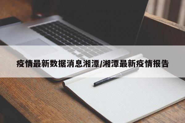 疫情最新数据消息湘潭/湘潭最新疫情报告