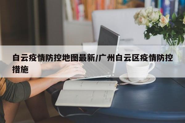 白云疫情防控地图最新/广州白云区疫情防控措施