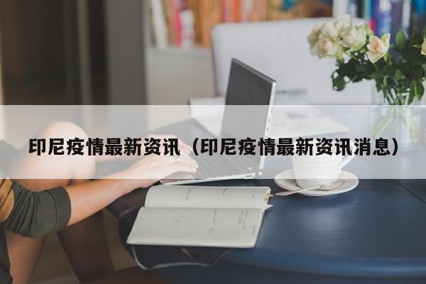 印尼疫情最新资讯(印尼疫情最新资讯消息)