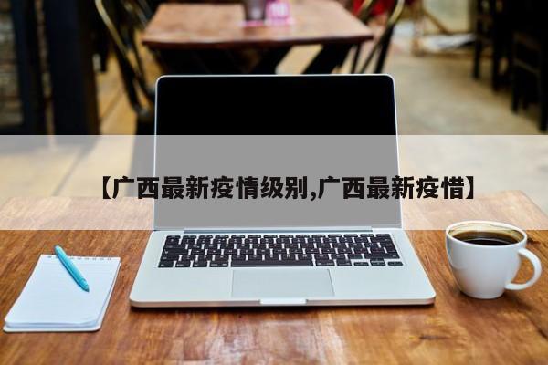 【广西最新疫情级别,广西最新疫惜】