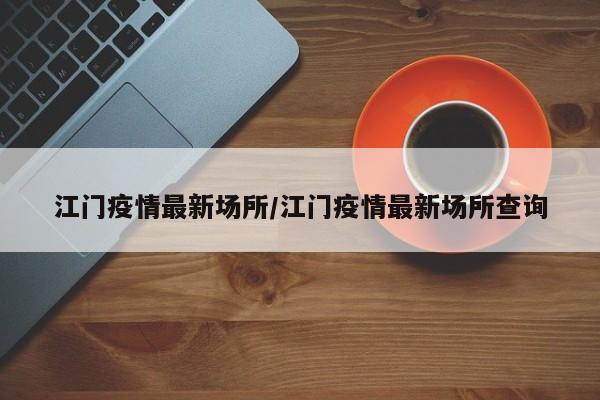 江门疫情最新场所/江门疫情最新场所查询