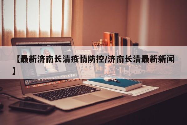 【最新济南长清疫情防控/济南长清最新新闻】