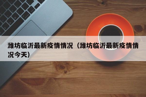 潍坊临沂最新疫情情况(潍坊临沂最新疫情情况今天)
